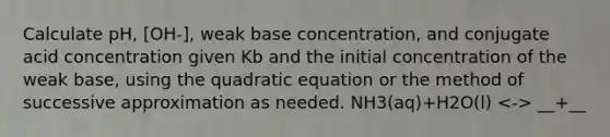 Calculate pH, [OH-], weak base concentration, and conjugate acid concentration given Kb and the initial concentration of the weak base, using the quadratic equation or the method of successive approximation as needed. NH3(aq)+H2O(l) __+__