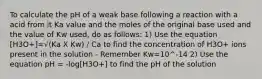 To calculate the pH of a weak base following a reaction with a acid from it Ka value and the moles of the original base used and the value of Kw used, do as follows: 1) Use the equation [H3O+]=√(Ka X Kw) / Ca to find the concentration of H3O+ ions present in the solution - Remember Kw=10^-14 2) Use the equation pH = -log[H3O+] to find the pH of the solution