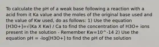 To calculate the pH of a weak base following a reaction with a acid from it Ka value and the moles of the original base used and the value of Kw used, do as follows: 1) Use the equation [H3O+]=√(Ka X Kw) / Ca to find the concentration of H3O+ ions present in the solution - Remember Kw=10^-14 2) Use the equation pH = -log[H3O+] to find the pH of the solution