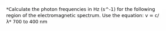 *Calculate the photon frequencies in Hz (s^-1) for the following region of the electromagnetic spectrum. Use the equation: v = c/λ* 700 to 400 nm