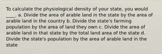 To calculate the physiological density of your state, you would ____. a. Divide the area of arable land in the state by the area of arable land in the country b. Divide the state's farming population by the area of land they own c. Divide the area of arable land in that state by the total land area of the state d. Divide the state's population by the area of arable land in the state