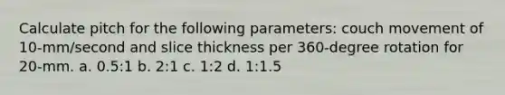 Calculate pitch for the following parameters: couch movement of 10-mm/second and slice thickness per 360-degree rotation for 20-mm. a. 0.5:1 b. 2:1 c. 1:2 d. 1:1.5