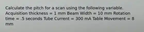 Calculate the pitch for a scan using the following variable. Acquisition thickness = 1 mm Beam Width = 10 mm Rotation time = .5 seconds Tube Current = 300 mA Table Movement = 8 mm