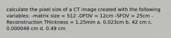 calculate the pixel size of a CT image created with the following variables: -matrix size = 512 -DFOV = 12cm -SFOV = 25cm -Reconstruction THickness = 1.25mm a. 0.023cm b. 42 cm c. 0.000046 cm d. 0.49 cm