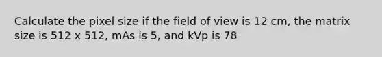 Calculate the pixel size if the field of view is 12 cm, the matrix size is 512 x 512, mAs is 5, and kVp is 78