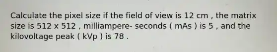 Calculate the pixel size if the field of view is 12 cm , the matrix size is 512 x 512 , milliampere- seconds ( mAs ) is 5 , and the kilovoltage peak ( kVp ) is 78 .