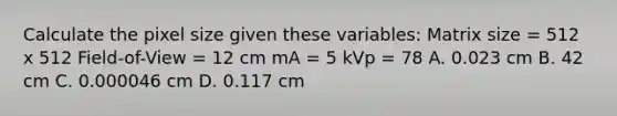 Calculate the pixel size given these variables: Matrix size = 512 x 512 Field-of-View = 12 cm mA = 5 kVp = 78 A. 0.023 cm B. 42 cm C. 0.000046 cm D. 0.117 cm