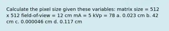 Calculate the pixel size given these variables: matrix size = 512 x 512 field-of-view = 12 cm mA = 5 kVp = 78 a. 0.023 cm b. 42 cm c. 0.000046 cm d. 0.117 cm