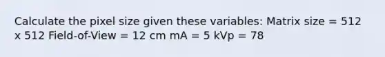 Calculate the pixel size given these variables: Matrix size = 512 x 512 Field-of-View = 12 cm mA = 5 kVp = 78