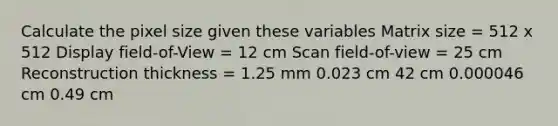 Calculate the pixel size given these variables Matrix size = 512 x 512 Display field-of-View = 12 cm Scan field-of-view = 25 cm Reconstruction thickness = 1.25 mm 0.023 cm 42 cm 0.000046 cm 0.49 cm