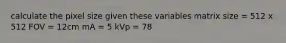 calculate the pixel size given these variables matrix size = 512 x 512 FOV = 12cm mA = 5 kVp = 78