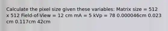 Calculate the pixel size given these variables: Matrix size = 512 x 512 Field-of-View = 12 cm mA = 5 kVp = 78 0.000046cm 0.023 cm 0.117cm 42cm