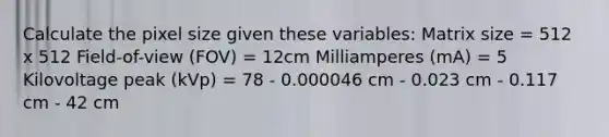 Calculate the pixel size given these variables: Matrix size = 512 x 512 Field-of-view (FOV) = 12cm Milliamperes (mA) = 5 Kilovoltage peak (kVp) = 78 - 0.000046 cm - 0.023 cm - 0.117 cm - 42 cm