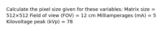 Calculate the pixel size given for these variables: Matrix size = 512×512 Field of view (FOV) = 12 cm Milliamperages (mA) = 5 Kilovoltage peak (kVp) = 78