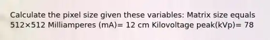 Calculate the pixel size given these variables: Matrix size equals 512×512 Milliamperes (mA)= 12 cm Kilovoltage peak(kVp)= 78