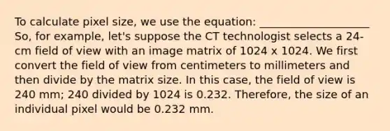 To calculate pixel size, we use the equation: ____________________ So, for example, let's suppose the CT technologist selects a 24-cm field of view with an image matrix of 1024 x 1024. We first convert the field of view from centimeters to millimeters and then divide by the matrix size. In this case, the field of view is 240 mm; 240 divided by 1024 is 0.232. Therefore, the size of an individual pixel would be 0.232 mm.