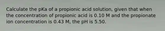 Calculate the pKa of a propionic acid solution, given that when the concentration of propionic acid is 0.10 M and the propionate ion concentration is 0.43 M, the pH is 5.50.