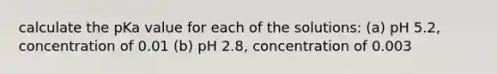 calculate the pKa value for each of the solutions: (a) pH 5.2, concentration of 0.01 (b) pH 2.8, concentration of 0.003