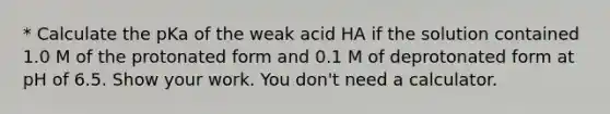 * Calculate the pKa of the weak acid HA if the solution contained 1.0 M of the protonated form and 0.1 M of deprotonated form at pH of 6.5. Show your work. You don't need a calculator.