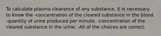 To calculate plasma clearance of any substance, it is necessary to know the -concentration of the cleared substance in the blood. -quantity of urine produced per minute. -concentration of the cleared substance in the urine. -All of the choices are correct.