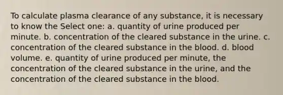 To calculate plasma clearance of any substance, it is necessary to know the Select one: a. quantity of urine produced per minute. b. concentration of the cleared substance in the urine. c. concentration of the cleared substance in <a href='https://www.questionai.com/knowledge/k7oXMfj7lk-the-blood' class='anchor-knowledge'>the blood</a>. d. blood volume. e. quantity of urine produced per minute, the concentration of the cleared substance in the urine, and the concentration of the cleared substance in the blood.