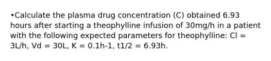 •Calculate the plasma drug concentration (C) obtained 6.93 hours after starting a theophylline infusion of 30mg/h in a patient with the following expected parameters for theophylline: Cl = 3L/h, Vd = 30L, K = 0.1h-1, t1/2 = 6.93h.