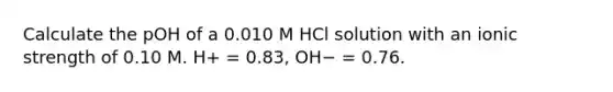 Calculate the pOH of a 0.010 M HCl solution with an ionic strength of 0.10 M. H+ = 0.83, OH− = 0.76.