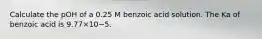 Calculate the pOH of a 0.25 M benzoic acid solution. The Ka of benzoic acid is 9.77×10−5.