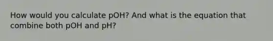 How would you calculate pOH? And what is the equation that combine both pOH and pH?