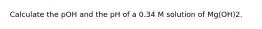 Calculate the pOH and the pH of a 0.34 M solution of Mg(OH)2.