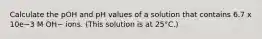 Calculate the pOH and pH values of a solution that contains 6.7 x 10e−3 M OH− ions. (This solution is at 25°C.)