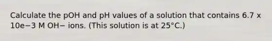 Calculate the pOH and pH values of a solution that contains 6.7 x 10e−3 M OH− ions. (This solution is at 25°C.)