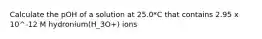 Calculate the pOH of a solution at 25.0*C that contains 2.95 x 10^-12 M hydronium(H_3O+) ions