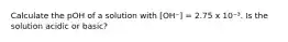 Calculate the pOH of a solution with [OH⁻] = 2.75 x 10⁻³. Is the solution acidic or basic?