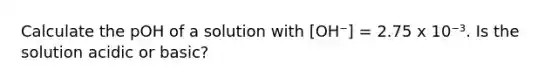 Calculate the pOH of a solution with [OH⁻] = 2.75 x 10⁻³. Is the solution acidic or basic?