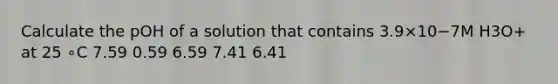 Calculate the pOH of a solution that contains 3.9×10−7M H3O+ at 25 ∘C 7.59 0.59 6.59 7.41 6.41