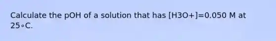 Calculate the pOH of a solution that has [H3O+]=0.050 M at 25∘C.