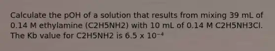 Calculate the pOH of a solution that results from mixing 39 mL of 0.14 M ethylamine (C2H5NH2) with 10 mL of 0.14 M C2H5NH3Cl. The Kb value for C2H5NH2 is 6.5 x 10⁻⁴