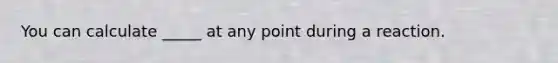 You can calculate _____ at any point during a reaction.