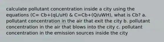 calculate pollutant concentration inside a city using the equations (C= Cb+(qL/uH) & C=Cb+(Q/uWH), what is Cb? a. pollutant concentration in the air that exit the city b. pollutant concentration in the air that blows into the city c. pollutant concentration in the emission sources inside the city