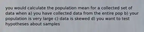 you would calculate the population mean for a collected set of data when a) you have collected data from the entire pop b) your population is very large c) data is skewed d) you want to test hypotheses about samples