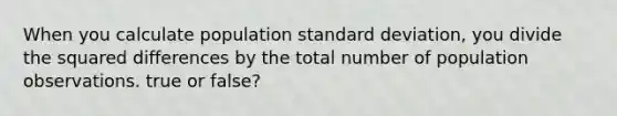 When you calculate population standard deviation, you divide the squared differences by the total number of population observations. true or false?