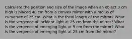 Calculate the position and size of the image when an object 3 cm high is placed 40 cm from a convex mirror with a radius of curvature of 25 cm. What is the focal length of the mirror? What is the vergence of incident light at 25 cm from the mirror? What is the vergence of emerging light at 5 cm from the mirror? What is the vergence of emerging light at 25 cm from the mirror?