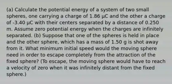 (a) Calculate the potential energy of a system of two small spheres, one carrying a charge of 1.86 µC and the other a charge of -3.40 µC with their centers separated by a distance of 0.250 m. Assume zero potential energy when the charges are infinitely separated. (b) Suppose that one of the spheres is held in place and the other sphere, which has a mass of 1.50 g is shot away from it. What minimum initial speed would the moving sphere need in order to escape completely from the attraction of the fixed sphere? (To escape, the moving sphere would have to reach a velocity of zero when it was infinitely distant from the fixed sphere.)