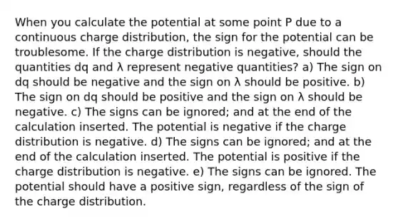 When you calculate the potential at some point P due to a continuous charge distribution, the sign for the potential can be troublesome. If the charge distribution is negative, should the quantities dq and λ represent negative quantities? a) The sign on dq should be negative and the sign on λ should be positive. b) The sign on dq should be positive and the sign on λ should be negative. c) The signs can be ignored; and at the end of the calculation inserted. The potential is negative if the charge distribution is negative. d) The signs can be ignored; and at the end of the calculation inserted. The potential is positive if the charge distribution is negative. e) The signs can be ignored. The potential should have a positive sign, regardless of the sign of the charge distribution.