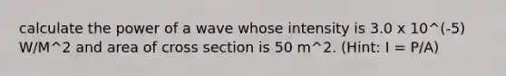 calculate the power of a wave whose intensity is 3.0 x 10^(-5) W/M^2 and area of cross section is 50 m^2. (Hint: I = P/A)