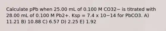 Calculate pPb when 25.00 mL of 0.100 M CO32− is titrated with 28.00 mL of 0.100 M Pb2+. Ksp = 7.4 x 10−14 for PbCO3. A) 11.21 B) 10.88 C) 6.57 D) 2.25 E) 1.92