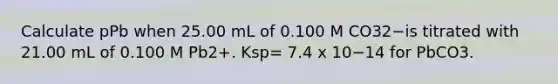 Calculate pPb when 25.00 mL of 0.100 M CO32−is titrated with 21.00 mL of 0.100 M Pb2+. Ksp= 7.4 x 10−14 for PbCO3.