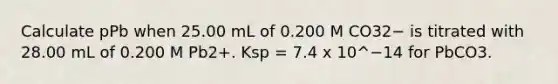 Calculate pPb when 25.00 mL of 0.200 M CO32− is titrated with 28.00 mL of 0.200 M Pb2+. Ksp = 7.4 x 10^−14 for PbCO3.