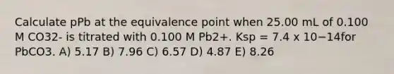 Calculate pPb at the equivalence point when 25.00 mL of 0.100 M CO32- is titrated with 0.100 M Pb2+. Ksp = 7.4 x 10−14for PbCO3. A) 5.17 B) 7.96 C) 6.57 D) 4.87 E) 8.26